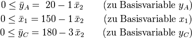 \begin{matrix}
0\le \bar y_A = ~20-1\,\bar x_2&amp;amp;amp; \quad\text{(zu Basisvariable } y_A \text{)}\\[2pt]
0\le \bar x_1 = 150-1\,\bar x_2&amp;amp;amp; \quad\text{(zu Basisvariable } x_1 \text{)}\\[2pt]
0\le \bar y_C = 180-3\,\bar x_2&amp;amp;amp; \quad\text{(zu Basisvariable } y_C \text{)}\\[2pt]
\end{matrix}