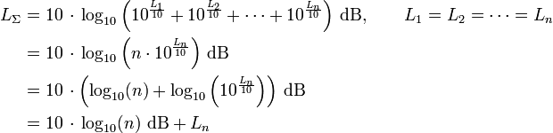 
\begin{align}
   L_\Sigma &amp;amp;amp;= 10\,\cdot\,{\rm log}_{10} \left(10^{\frac{L_1}{10}} + 10^{\frac{L_2}{10}} + \cdots + 10^{\frac{L_n}{10}} \right)\,{\rm dB},\qquad L_1 = L_2 = \cdots = L_n \\
   &amp;amp;amp;= 10\,\cdot\,{\rm log}_{10} \left(n \cdot 10^{\frac{L_n}{10}}\right)\,{\rm dB}\\
   &amp;amp;amp;= 10\,\cdot \left({\rm log}_{10}(n) + {\rm log}_{10} \left(10^{\frac{L_n}{10}}\right)\right)\,{\rm dB}\\
   &amp;amp;amp;= 10\,\cdot\,{\rm log}_{10}(n)\,\,{\rm dB} + L_n
\end{align}
