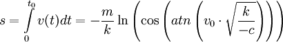 s = \int\limits_0^{t_0 } {v(t)dt =  - \frac{m}{k}\ln \left( {\cos \left( {atn\left( {v_0  \cdot \sqrt {\frac{k}{{ - c}}} } \right)} \right)} \right)} 