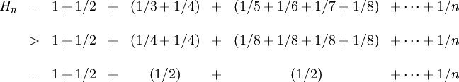 \begin{matrix}H_n &amp;amp;amp;=&amp;amp;amp; 1 + 1/2 &amp;amp;amp;+&amp;amp;amp; \left(1/3 + 1/4\right) &amp;amp;amp;+&amp;amp;amp; \left(1/5 + 1/6 + 1/7 + 1/8\right) &amp;amp;amp; + \cdots + 1/n \\ \\ &amp;amp;amp;&amp;amp;gt;&amp;amp;amp; 1 + 1/2 &amp;amp;amp;+&amp;amp;amp; \left(1/4 + 1/4\right) &amp;amp;amp;+&amp;amp;amp; \left(1/8 + 1/8 + 1/8 + 1/8\right) &amp;amp;amp; + \cdots + 1/n \\ \\ &amp;amp;amp;=&amp;amp;amp; 1 + 1/2 &amp;amp;amp;+&amp;amp;amp; \left(1/2\right) &amp;amp;amp;+&amp;amp;amp; \left(1/2\right) &amp;amp;amp; + \cdots + 1/n \end{matrix}