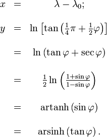 
\begin{matrix}
x &amp;amp;amp;=&amp;amp;amp; \lambda - \lambda_0;
\\  \\  y &amp;amp;amp; =&amp;amp;amp; \ln \left[ \tan \left( \frac {1} {4} \pi + \frac {1} {2} \varphi \right) \right]
\\  \\  \ &amp;amp;amp; =&amp;amp;amp; \ln \left( \tan \varphi + \sec \varphi \right)
\\  \\  \ &amp;amp;amp; =&amp;amp;amp; \frac {1} {2} \ln \left( \frac {1 + \sin \varphi} {1 - \sin \varphi} \right)
\\  \\  \ &amp;amp;amp; =&amp;amp;amp; \mathop{\rm artanh} \left(\sin \varphi \right)
\\  \\  \ &amp;amp;amp; =&amp;amp;amp; \mathop{\rm arsinh} \left( \tan \varphi \right).
\end{matrix}

