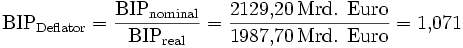 \mathrm{BIP}_\mathrm{Deflator} = \frac{\mathrm{BIP}_\mathrm{nominal}}{\mathrm{BIP}_\mathrm{real}} = \frac{2129{,}20 \,\text{Mrd. Euro}}{1987{,}70 \,\text{Mrd. Euro}} = 1{,}071