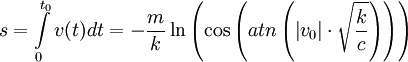 s = \int\limits_0^{t_0 } {v(t)dt =  - \frac{m}{k}\ln \left( {\cos \left( {atn\left( {\left| {v_0 } \right| \cdot \sqrt {\frac{k}{c}} } \right)} \right)} \right)} 